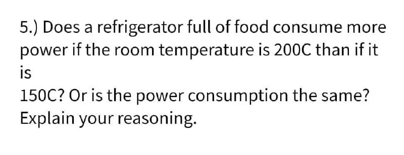 5.) Does a refrigerator full of food consume more
power if the room temperature is 200C than if it
is
150C? Or is the power consumption the same?
Explain your reasoning.

