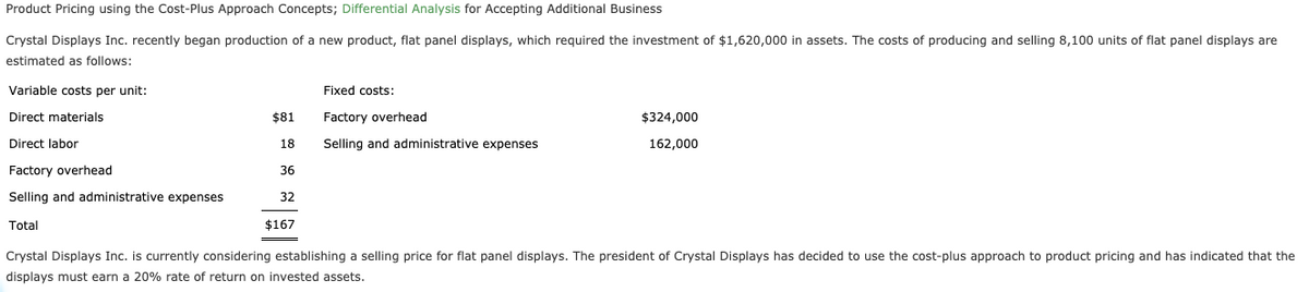 Product Pricing using the Cost-Plus Approach Concepts; Differential Analysis for Accepting Additional Business
Crystal Displays Inc. recently began production of a new product, flat panel displays, which required the investment of $1,620,000 in assets. The costs of producing and selling 8,100 units of flat panel displays are
estimated as follows:
Variable costs per unit:
Fixed costs:
Direct materials
$81
Factory overhead
$324,000
Direct labor
18
Selling and administrative expenses
162,000
Factory overhead
36
Selling and administrative expenses
32
Total
$167
Crystal Displays Inc. is currently considering establishing a selling price for flat panel displays. The president of Crystal Displays has decided to use the cost-plus approach to product pricing and has indicated that the
displays must earn a 20% rate of return on invested assets.
