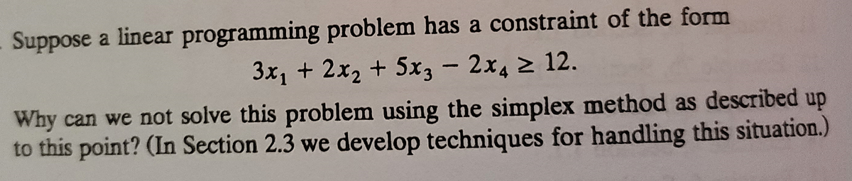 Suppose a linear programming problem has a constraint of the form
3x1 + 2x2 + 5x3 - 2x4 2 12.
Why can we not solve this problem using the simplex method as described up
to this point? (In Section 2.3 we develop techniques for handling this situation.)
