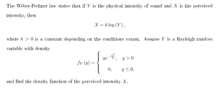 The Weber-Fechner law states that if Y is the physical intensity of sound and X is the perceived
intensity, then
X = k log (Y),
where k > 0 is a constant depending on the conditions extant. Assume Y is a Rayleigh random
variable with density
ye
y > 0
fy (y) =
0,
y < 0,
and find the density function of the perceived intensity X.
