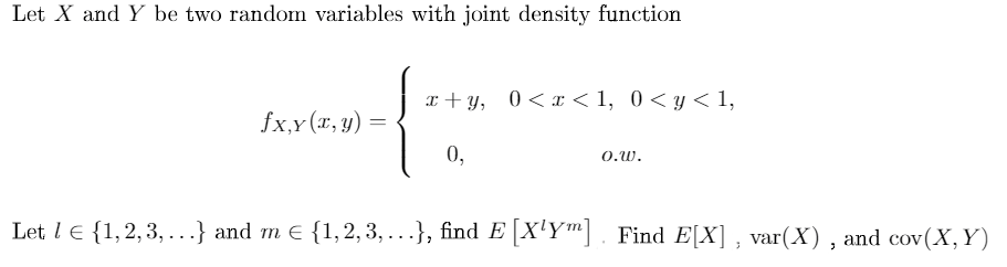 Let X and Y be two random variables with joint density function
I + Y,
0 < x < 1, 0 < y < 1,
fx,Y (x, y)
0,
O.W.
Let l e {1,2,3, ...} and m E {1,2, 3, ...}, find E |[X'Ym] . Find E[X] , var(X) , and cov(X,Y)
