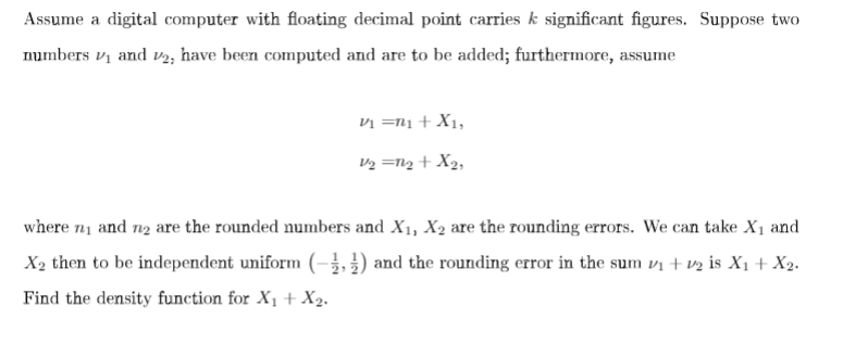 Assume a digital computer with floating decimal point carries k significant figures. Suppose two
numbers v, and v2, have been computed and are to be added; furthermore, assume
vị =n1 + X1,
V2 =N2 + X2,
where n1 and n2 are the rounded numbers and X1, X2 are the rounding errors. We can take X1 and
X2 then to be independent uniform (-¿, }) and the rounding error in the sum vị + v½ is X1 + X2.
Find the density function for X1+X2.
