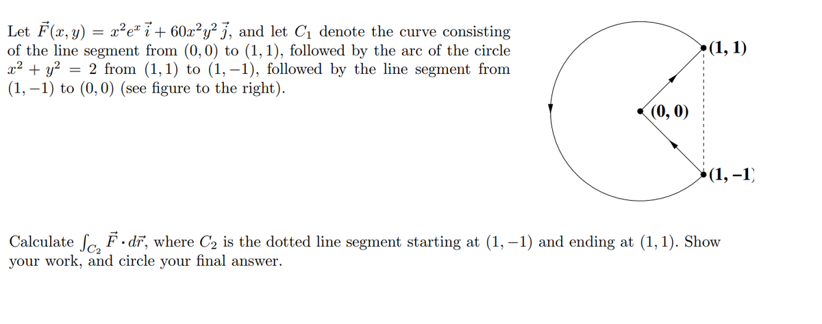 Let F(x, y) = x²e* i + 60x²y² 3, and let C1 denote the curve consisting
of the line segment from (0, 0) to (1, 1), followed by the arc of the circle
x2 + y?
(1, –1) to (0,0) (see figure to the right).
>(1, 1)
2 from (1,1) to (1, –1), followed by the line segment from
(0, 0)
»(1, –1)
Calculate Sa, F . dr, where C2 is the dotted line segment starting at (1, –1) and ending at (1,1). Show
your work, and circle your final answer.
