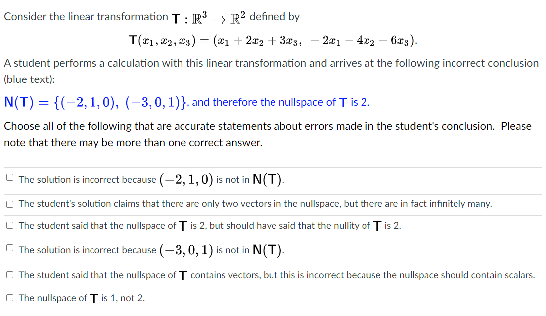 Consider the linear transformation T: R3 → R² defined by
T(*1, x2, x3) = (x1 + 2x2 + 3x3,
2x1
· 4x2
- 6æ3).
A student performs a calculation with this linear transformation and arrives at the following incorrect conclusion
(blue text):
N(T) = {(-2, 1,0), (–3,0,1)}, and therefore the nullspace of T is 2.
Choose all of the following that are accurate statements about errors made in the student's conclusion. Please
note that there may be more than one correct answer.
O The solution is incorrect because (-2, 1, 0) is not in N(T).
O The student's solution claims that there are only two vectors in the nullspace, but there are in fact infinitely many.
O The student said that the nullspace of T is 2, but should have said that the nullity of T is 2.
O The solution is incorrect because (-3, 0, 1) is not in N(T).
O The student said that the nullspace of T contains vectors, but this is incorrect because the nullspace should contain scalars.
O The nullspace of T is 1, not 2.
