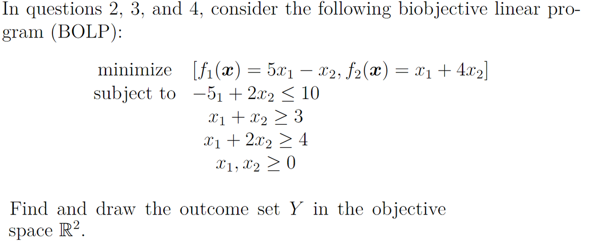 In questions 2, 3, and 4, consider the following biobjective linear pro-
gram (BOLP):
minimize [fi(x) = 5x1 – 2, f2(x) = x1 + 4.x2]|
subject to -51 + 2.x2 < 10
X1 + x2 > 3
Xị + 2x2 > 4
X1, X2 > 0
Find and draw the outcome set Y in the objective
space R?.
