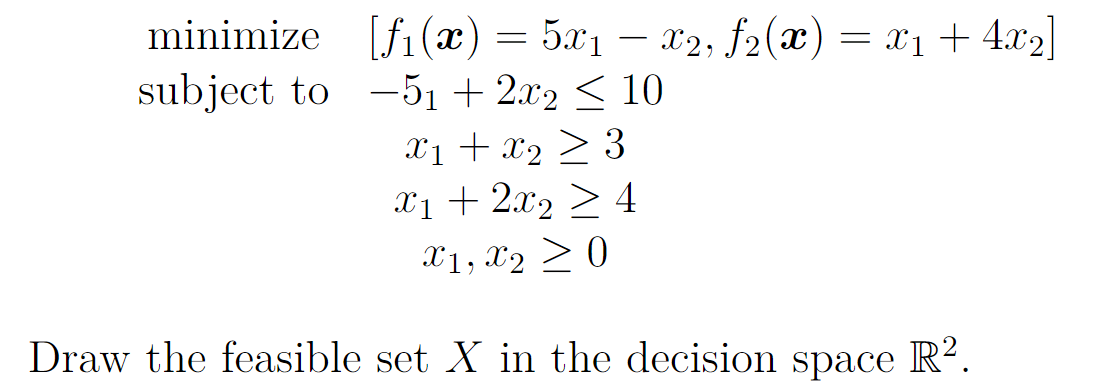 minimize [f1(x) = 5x1 – x2, f2(x) = x1+ 4.x2|
subject to -51 + 2.x2 < 10
Xị + x2 > 3
X1 + 2x2 > 4
X1, X2 > 0
Draw the feasible set X in the decision space R².
