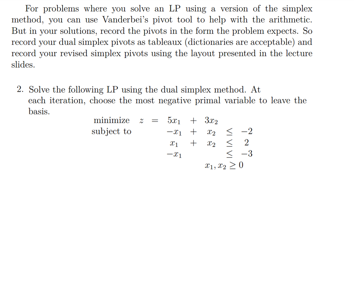 For problems where you solve an LP using a version of the simplex
method, you can use Vanderbei's pivot tool to help with the arithmetic.
But in your solutions, record the pivots in the form the problem expects. So
record your dual simplex pivots as tableaux (dictionaries are acceptable) and
record your revised simplex pivots using the layout presented in the lecture
slides.
2. Solve the following LP using the dual simplex method. At
each iteration, choose the most negative primal variable to leave the
basis.
minimize
5x1
+ 3x2
subject to
-x1
+
X2
< -2
X1
+
X2
2
-x1
< -3
X1, X2 > 0
