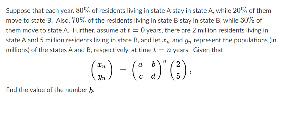 Suppose that each year, 80% of residents living in state A stay in state A, while 20% of them
move to state B. Also, 70% of the residents living in state B stay in state B, while 30% of
them move to state A. Further, assume at t = 0 years, there are 2 million residents living in
state A and 5 million residents living in state B, and let xn and yYn represent the populations (in
millions) of the states A and B, respectively, at time t = n years. Given that
(:) - (: )()
Xn
a
b
Yn
d
5
find the value of the number h.
