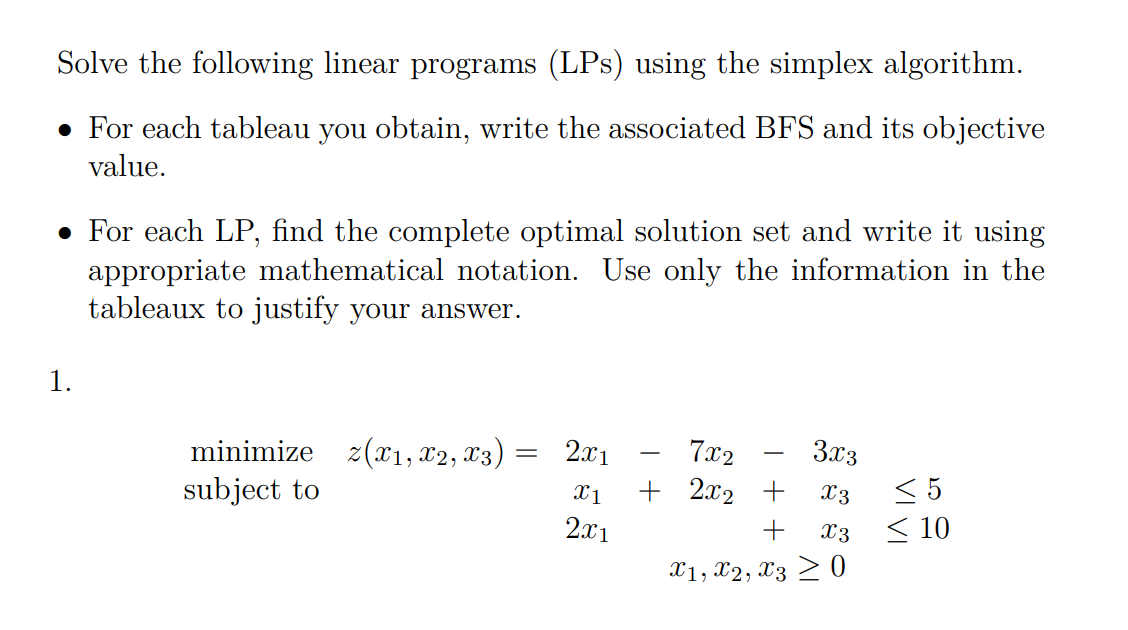 Solve the following linear programs (LPs) using the simplex algorithm.
• For each tableau you obtain, write the associated BFS and its objective
value.
• For each LP, find the complete optimal solution set and write it using
appropriate mathematical notation. Use only the information in the
tableaux to justify your answer.
1.
minimize z(x1, x2, x3) :
subject to
2.x1
7x2
3x3
< 5
< 10
X1
+ 2x2 +
X3
2x1
+
x3
X1, X2, X3 > 0
