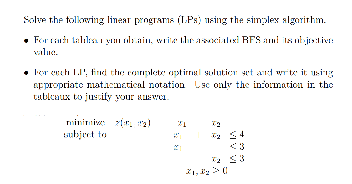 Solve the following linear programs (LPs) using the simplex algorithm.
• For each tableau you obtain, write the associated BFS and its objective
value.
• For each LP, find the complete optimal solution set and write it using
appropriate mathematical notation. Use only the information in the
tableaux to justify your answer.
minimize z(x1, x2)
subject to
-x1
X2
+ x2 <4
< 3
X1
X1
X2 < 3
X1, x2 > 0
