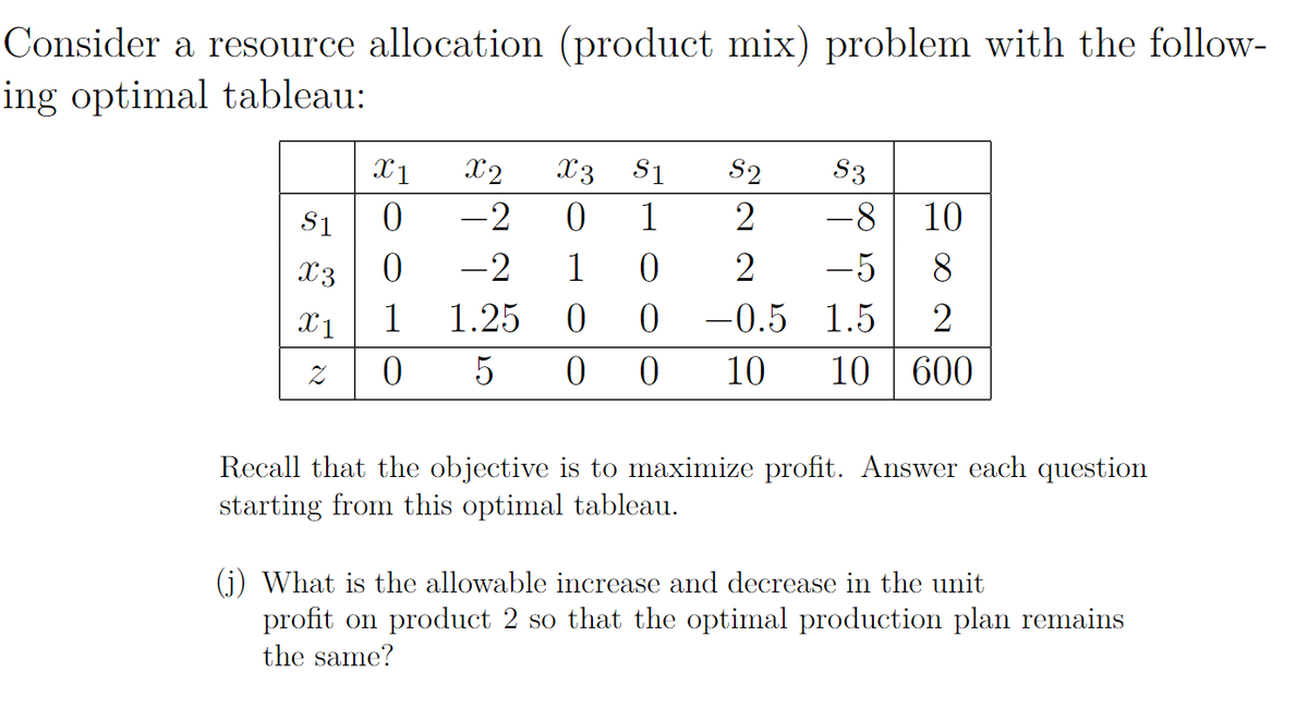 Consider a resource allocation (product mix) problem with the follow-
ing optimal tableau:
X1
X2
X3
S1
S2
S3
S1
-2
1
-8
10
X3
-2
1
-5
8.
0 -0.5 1.5
10 | 600
X1
1
1.25
2
5
0 0
10
Recall that the objective is to maximize profit. Answer each question
starting from this optimal tableau.
(j) What is the allowable increase and decrease in the unit
profit on product 2 so that the optimal production plan remains
the same?
