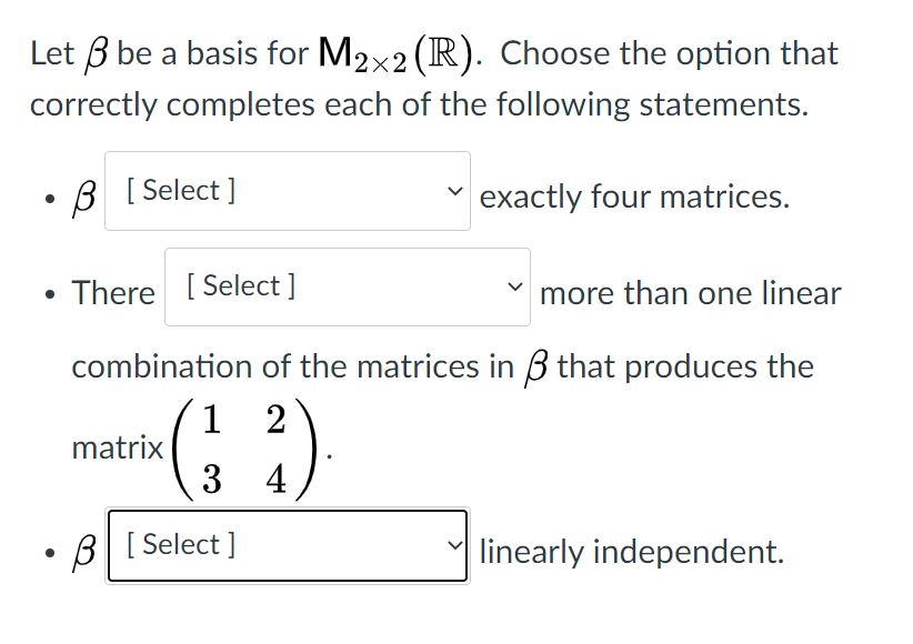 Let 3 be a basis for M2x2 (R). Choose the option that
correctly completes each of the following statements.
B [ Select ]
exactly four matrices.
There [ Select ]
more than one linear
combination of the matrices in 3 that produces the
1 2
matrix |
3 4
B[ Select ]
linearly independent.
