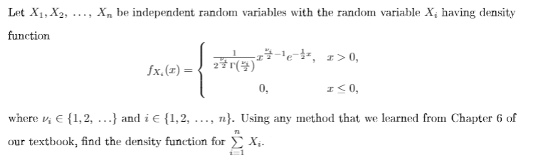 Let X1, X2, ..., X, be independent random variables with the random variable X; having density
function
TA e, 1>0,
fx,(x) =
0,
I< 0,
where v; E {1,2, ...} and i e {1,2, ..., n}. Using any method that we learned from Chapter 6 of
our textbook, find the density function for Xị.
1=1
