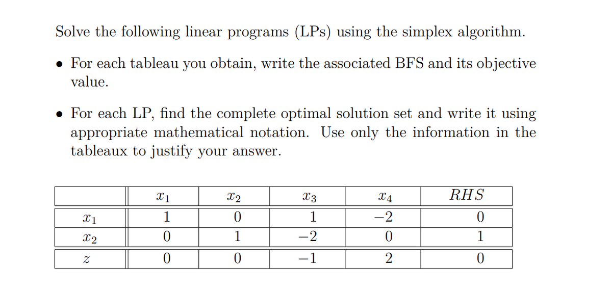 Solve the following linear programs (LPs) using the simplex algorithm.
• For each tableau you obtain, write the associated BFS and its objective
value.
• For each LP, find the complete optimal solution set and write it using
appropriate mathematical notation. Use only the information in the
tableaux to justify your answer.
X1
X2
X3
X4
RHS
X1
1
1
-2
X2
1
-2
1
-1
2
