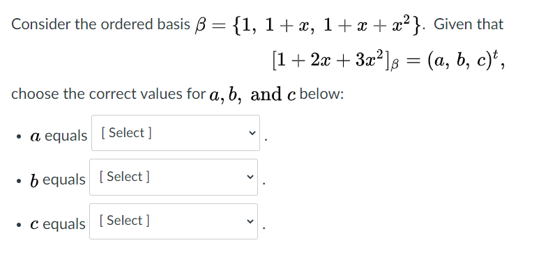 Consider the ordered basis B = {1, 1+x, 1+ x + x²}. Given that
[1 + 2 + За?]8 %3 (а, b, с)*,
(a, b, c)*,
choose the correct values for a, b, and cbelow:
a equals [Select ]
b equals [ Select ]
• c equals [ Select ]
>
