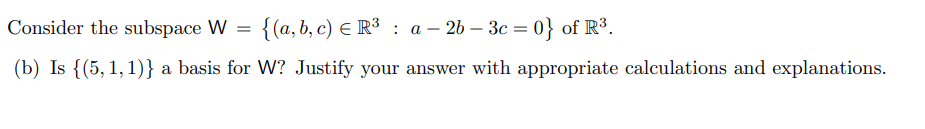 Consider the subspace W = {(a, b, c) E R³ : a – 2b – 3c = 0} of R³.
(b) Is {(5, 1,1)} a basis for W? Justify your answer with appropriate calculations and explanations.
