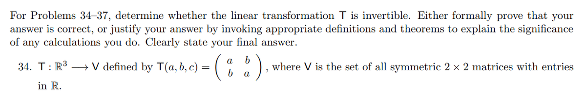 For Problems 34–37, determine whether the linear transformation T is invertible. Either formally prove that your
answer is correct, or justify your answer by invoking appropriate definitions and theorems to explain the significance
of any calculations you do. Clearly state your final answer.
(;)
a
34. T:R³ → V defined by T(a,b, c) =
where V is the set of all symmetric 2 × 2 matrices with entries
b.
а
in R.
