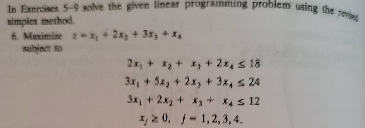 In Exercises 5-9 solve the given linear programming problem using the revised
simplex method.
6. Maximize , + 2x, + 3x3 + X4
subject to
= 1
+2x3+3x3+ x4
2x, + x, + X, + 2x, s 18
3x, + 5x2+ 2x,+3x424
3x, +2x2 + xs+ X4S 12
x, 2 0, -1,2,3,4.
