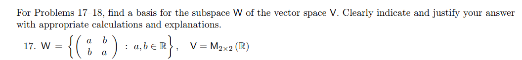 For Problems 17–18, find a basis for the subspace W of the vector space V. Clearly indicate and justify your answer
with appropriate calculations and explanations.
- {(:
{(: :) : aocz}.
17. W =
а,bER
V = M2x2 (R)
