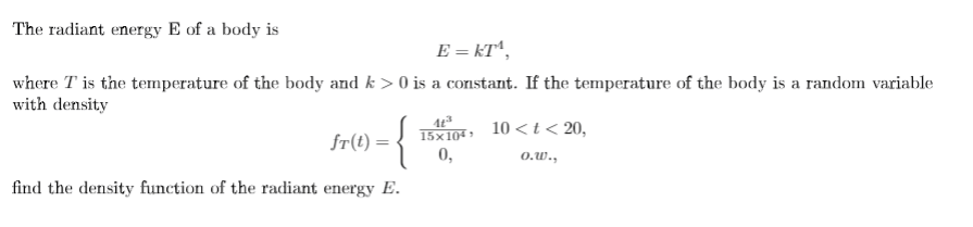 The radiant energy E of a body is
E = kT^,
where T is the temperature of the body and k > 0 is a constant. If the temperature of the body is a random variable
with density
15x104 »
10 < t< 20,
fr(t) = -
0,
o.w.,
find the density function of the radiant energy E.
