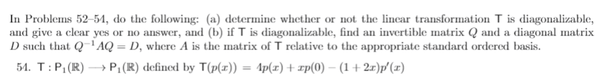 In Problems 52-54, do the following: (a) determine whether or not the lincar transformation T is diagonalizable,
and give a clear yes or no answer, and (b) if T is diagonalizable, find an invertible matrix Q and a diagonal matrix
D such that Q'AQ = D, where A is the matrix of T relative to the appropriate standard ordered basis.
54. T:P;(R) –→ P;(R) defincd by T(p(x)) = 4p(x) + xp(0) – (1 + 2x)p (x)
%3D
