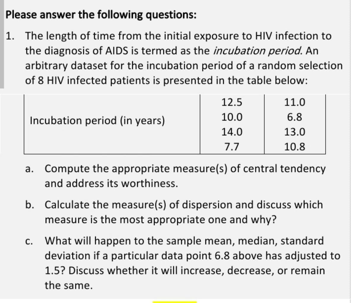 Please answer the following questions:
1. The length of time from the initial exposure to HIV infection to
the diagnosis of AIDS is termed as the incubation period. An
arbitrary dataset for the incubation period of a random selection
of 8 HIV infected patients is presented in the table below:
12.5
11.0
Incubation period (in years)
10.0
6.8
14.0
13.0
7.7
10.8
a. Compute the appropriate measure(s) of central tendency
and address its worthiness.
b. Calculate the measure(s) of dispersion and discuss which
measure is the most appropriate one and why?
What will happen to the sample mean, median, standard
deviation if a particular data point 6.8 above has adjusted to
1.5? Discuss whether it will increase, decrease, or remain
C.
the same.
