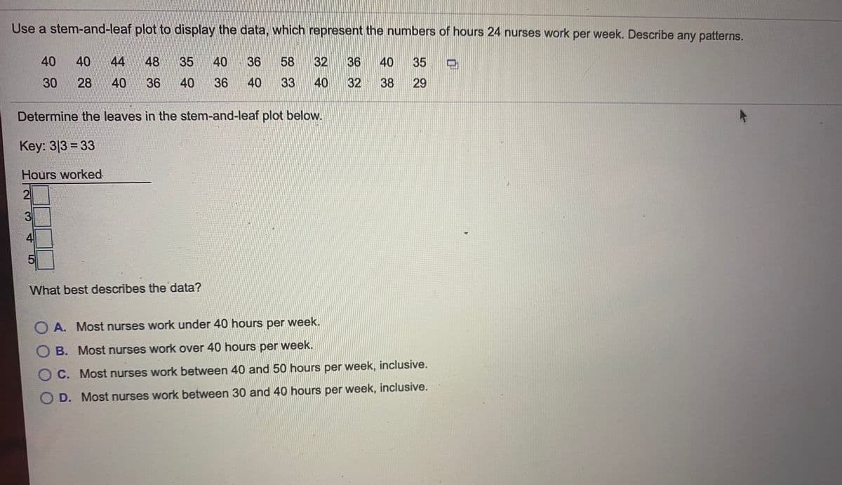 Use a stem-and-leaf plot to display the data, which represent the numbers of hours 24 nurses work per week. Describe any patterns.
40
40
44
48
35
40
36
58
32
36
40
35 D
30
28
36
40
36
40
33
40
32
38
29
Determine the leaves in the stem-and-leaf plot below.
Key: 3|3 = 33
Hours worked
2
4
What best describes the data?
O A. Most nurses work under 40 hours per week.
O B. Most nurses work over 40 hours per week.
O C. Most nurses work between 40 and 50 hours per week, inclusive.
O D. Most nurses work between 30 and 40 hours per week, inclusive.
40
3.
