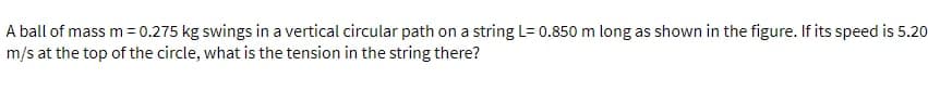 A ball of mass m= 0.275 kg swings in a vertical circular path on a string L= 0.850 m long as shown in the figure. If its speed is 5.20
m/s at the top of the circle, what is the tension in the string there?
