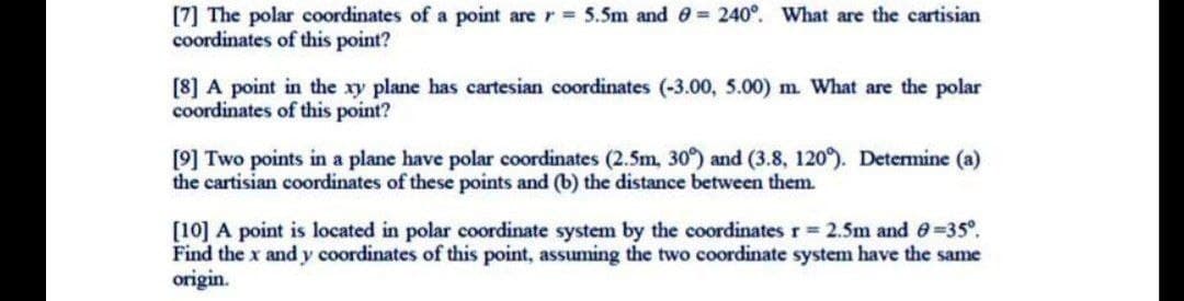 [7] The polar coordinates of a point are r= 5.5m and 0 = 240°. What are the cartisian
coordinates of this point?
[8] A point in the xy plane has cartesian coordinates (-3.00, 5.00) m. What are the polar
coordinates of this point?
[9] Two points in a plane have polar coordinates (2.5m, 30°) and (3.8, 120°. Determine (a)
the cartisian coordinates of these points and (b) the distance between them.
(10] A point is located in polar coordinate system by the coordinates r 2.5m and e=35°.
Find the x and y coordinates of this point, assuming the two coordinate system have the same
origin.
