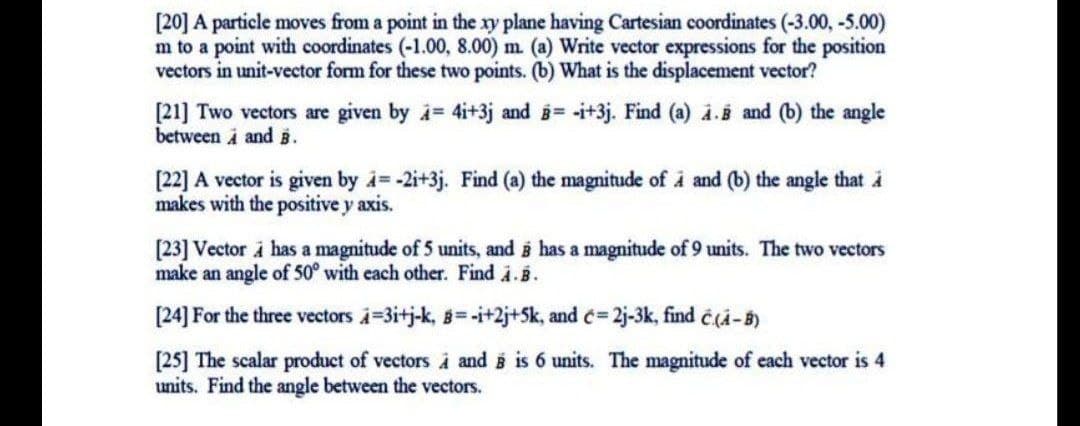 [20] A particle moves from a point in the xy plane having Cartesian coordinates (-3.00, -5.00)
m to a point with coordinates (-1.00, 8.00) m. (a) Write vector expressions for the position
vectors in unit-vector form for these two points. (b) What is the displacement vector?
[21] Two vectors are given by i= 4i+3j and = -i+3j. Find (a) i.5 and (b) the angle
between i and 5.
[22] A vector is given by i -2i+3j. Find (a) the magnitude of åÀ and (b) the angle that i
makes with the positive y axis.
[23] Vector i has a magnitude of 5 units, and i has a magnitude of 9 units. The two vectors
make an angle of 50° with each other. Find i.B.
[24] For the three vectors i=3itj-k, 8=-i+2j+Sk, and c= 2j-3k, find c(i-B)
[25] The scalar product of vectors À and is 6 units. The magnitude of each vector is 4
units. Find the angle between the vectors.
