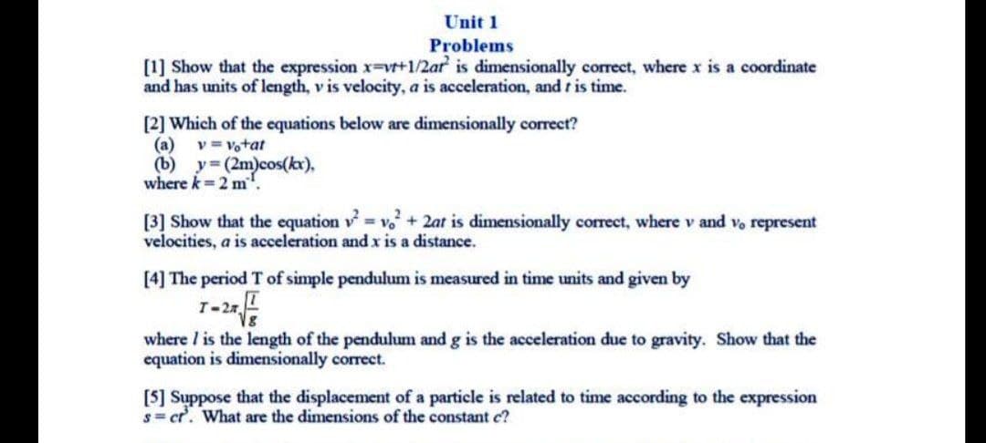 Unit 1
Problems
[1] Show that the expression x-vt+1/2ar is dimensionally correct, where x is a coordinate
and has units of length, v is velocity, a is acceleration, and t is time.
[2] Which of the equations below are dimensionally correct?
(a)
v = votat
(b) y (2m)cos(kx),
where k=2 m'.
[3] Show that the equation v v+2at is dimensionally correct, where v and vo represent
velocities, a is acceleration and x is a distance.
[4] The period T of simple pendulum is measured in time units and given by
1-20
where I is the length of the pendulum and g is the acceleration due to gravity. Show that the
equation is dimensionally correct.
[5] Suppose that the displacement of a particle is related to time according to the expression
s= cr. What are the dimensions of the constant c?
