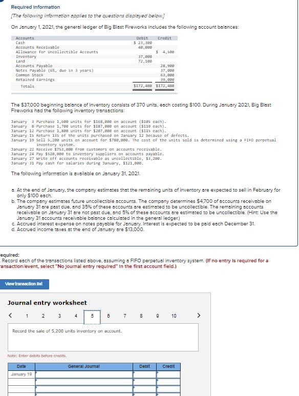 Required Information
[The following information opplies to the questions displayed below.)
On January 1, 2021, the general ledger of Big Blest Fireworks includes the following account balances:
Accounts
Debit
Credit
Cash
Accounts Receivable
Allowance for Lncollectible Accounts
$ 23,300
48, B00
$ 4, 5e0
Inventory
Land
Accounts Payable
Notes Payable (6%, due in 3 years)
37, e00
72,100
28,980
37,eee
63, 8ee
39, 8ee
Common Stock
Retained Earnings
Totals
$172,408 $172,480
The $37,000 beginning belance of inventory consists of 370 units, each costing $100. During January 2021, Big Blast
Fireworks had the following inventory transections:
January 3 Purchase 1,68e units for S168, 800 on account ($105 cach).
January 8 Purchase 1,78e units for $187, e00 on account ($118 cach).
January 12 Purchase 1, see units for $287,890 on account ($115 cach).
January 15 Return 135 of the units purchased on January 12 because of defects.
January 19 Sell 5,200 units on account for $788,0ee. The cost of the units sold is deternined using a FIFO perpetual
inventory systen.
January 22 Receive $753, eee from custoners on accounts receivable.
January 24 Pay $528, 0ee to inventory suppliers on accounts payable.
January 27 rite off accounts receivable as uncollectible, $3,200.
January 31 Pay cash for salaries during January, $121,808.
The following information is available on Janusry 31, 2021.
a. At the end of January, the company estimates that the remaining units of inventory are expected to sell in February for
only $100 each.
b. The company estimates future uncollectible sccounts. The company determines $4,700 of accounts receivable on
January 31 ore psst due, and 35% of these accounts are estimated to be uncollectible. The remsining accounts
receivable on January 31 are not past due, and 5%% of these accounts are estimated to be uncollectible. (Hint: Use the
January 31 accounts receiveble bolance calculated in the general ledger.)
Accrued interest expense on notes payable for January. Interest is expected to be paid esch December 31.
d. Accrued income taxes ot the end of January are $13,000.
equired:
Record esch of the transoctions listed above, assuming a FIFO perpetual inventory system. (If no entry is required for a
ansaction/event, select "No Journal entry requtred" In the first account field.)
Viewtraneaction lst
Journal entry worksheet
< 1 2 3 4
5
7
8
10
>
Record the sale of 5,200 units inventory on account.
Note: Enter debits before credits,
Date
General Jourmal
Debit
Credit
January 19
co
