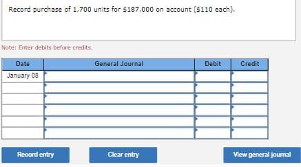 Record purchase of 1,700 units for $187,000 on account ($110 each).
Note: Enter debits before credits.
Date
General Journal
Debit
Credit
January 08
Record entry
Clear entry
View general journal
