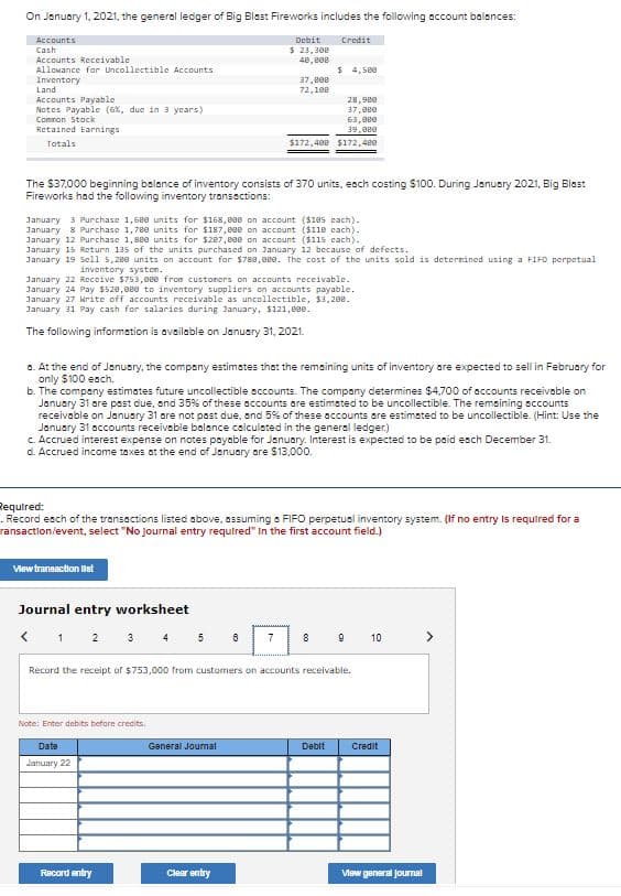 On Januory 1, 2021, the general ledger of Big Blast Fireworks includes the following account balances:
Accounts
Cash
Debit
Credit
$ 23,300
Accounts Receivable
Allowance far Uncollectible Accounts
48,e0e
$ 4, s8e
Inventory
Land
Accounts Payable
Notes Payable (6x, due in 3 ycars)
37,e00
72,100
28,980
37,eee
63,0ee
39,0ee
Comnon Stock
Retained Earnings
Totals
$172,488 $172,480
The $37,000 beginning balance of inventory consists of 370 units, eoch costing $100. During January 2021, Big Blast
Fireworks had the following inventory transections:
January 3 Purchase 1,68e units for $168, 800 on account ($105 each).
January 8 Purchase 1,78e units for S187,800 on account ($110 cach).
January 12 Purchase 1,80e units for $207,000 on account ($115 cach).
January 15 Return 135 of the units purchased on January 12 because of defects.
January 19 Sell 5,200 units on account for $788,8ee. The cost of the units sold is deternined using a FIFD perpetual
inventory systen.
January 22 Receive $753, eee from custoners on accounts receivable.
January 24 Pay $520,0ee to inventory suppliers on accounts payable.
January 27 rite off accounts receivable as uncollectible, $3,200.
January 31 Pay cash for salaries during January, $121,e0e.
The following information is available on January 31, 2021.
a. At the end of January, the company estimates that the remaining units of inventory are expected to sell in February for
only $100 each.
b. The company estimates future uncollectible sccounts. The compony determines $4,700 of accounts receivoble on
January 31 are psst due, and 35% of these accounts are estimsted to be uncollectible. The remaining sccounts
receivable on January 31 are not past due, and 5% of these accounts are estimsted to be uncollectible. (Hint: Use the
January 31 accounts receivable balance calculated in the general ledger.)
C. Accrued interest expense on notes payable for January. Interest is expected to be paid esch December 31.
d. Accrued income taxes ot the end of January are $13,000.
Required:
- Record esch of the transactions listed above, assuming a FIFO perpetuel inventory system. (If no entry Is required for a
ransaction/event, select "No Journal entry required" In the first account field.)
View transaction lst
Journal entry worksheet
< 1 2 3 4
9 10
5
7
8
Record the receipt of $753,000 from customers on accounts receivable.
Note: Enter debits before credits.
Date
General Joumal
Debit
Сredit
January 22
Record entry
Clear entry
Vew general joumal
co
