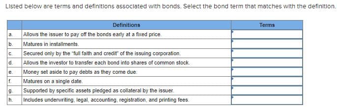 Listed below are terms and definitions assoclated with bonds. Select the bond term that matches with the definitlon.
Definitions
Terms
Allows the issuer to pay off the bonds early at a fixed price.
Matures in installments.
Secured only by the "full faith and credit" of the issuing corporation.
Allows the investor to transfer each bond into shares of common stock.
Money set aside to pay debts as they come due.
a.
b.
C.
d.
е.
f.
Matures on a single date.
9.
Supported by specific assets pledged as collateral by the issuer.
h.
Includes underwriting, legal, accounting, registration, and printing fees.
