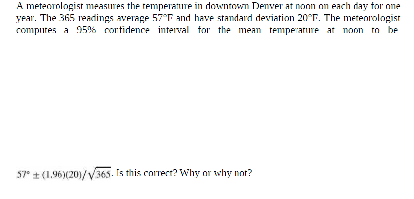 A meteorologist measures the temperature in downtown Denver at noon on each day for one
year. The 365 readings average 57°F and have standard deviation 20°F. The meteorologist
computes a 95% confidence interval for the mean temperature at noon to be
57° + (1.96)(20)/V365. Is this correct? Why or why not?
