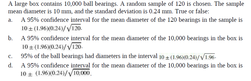 A large box contains 10,000 ball bearings. A random sample of 120 is chosen. The sample
mean diameter is 10 mm, and the standard deviation is 0.24 mm. True or false:
A 95% confidence interval for the mean diameter of the 120 bearings in the sample is
10 + (1.96)(0.24)/V120.
A 95% confidence interval for the mean diameter of the 10,000 bearings in the box is
10 + (1.96)(0.24)/V120.
95% of the ball bearings had diameters in the interval 10 + (1.96)(0.24)/V1.96.
d.
a.
b.
C.
A 95% confidence interval for the mean diameter of the 10,000 bearings in the box is
10 + (1.96)(0.24)//10,000.
