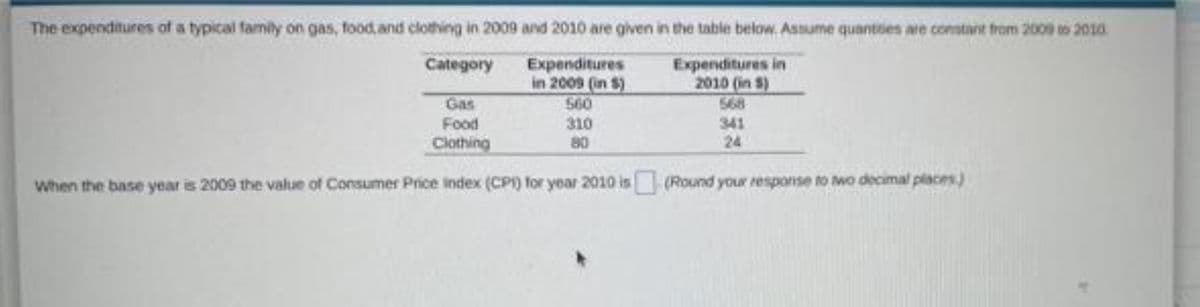 The expenditures of a typical family on gas, food, and clothing in 2009 and 2010 are given in the table below. Assume quantses are constant from 2009 o 2010
Category Expenditures
in 2009 (in $)
560
Expenditures in
2010 (in S)
568
341
24
Gas
Food
310
80
Clothing
When the base year is 2009 the value of Consumer Price index (CP) for year 2010 is (Round your response to two a

