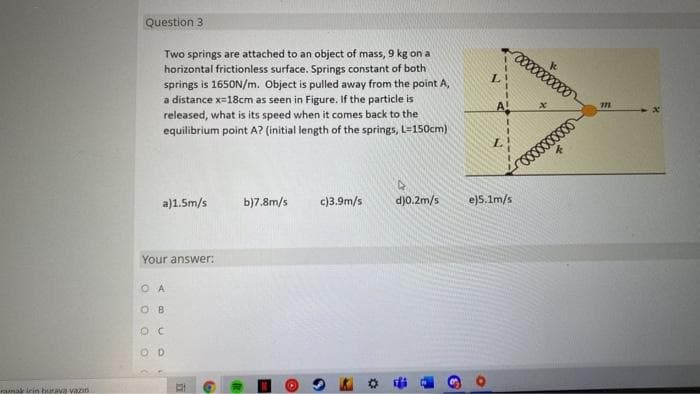 Question 3
Two springs are attached to an object of mass, 9 kg on a
horizontal frictionless surface. Springs constant of both
springs is 1650N/m. Object is pulled away from the point A,
a distance x=18cm as seen in Figure. If the particle is
released, what is its speed when it comes back to the
equilibrium point A? (initial length of the springs, L=150cm)
A!
a)1.5m/s
b)7.8m/s
c)3.9m/s
d)0.2m/s
e)5.1m/s
Your answer:
O A
O B
O D
ramak irin burava vazin
