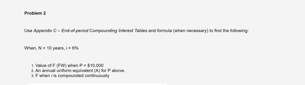 Problem 2
Use Appendix C- End-of-period Compounding Interest Tables and formula (when necessary) to find the following:
When, N = 10 years, i = 6%
1. Value of F (FW) when P = $10,000
2. An annual uniform equivalent (A) for P above.
3. F when i is compounded continuously
