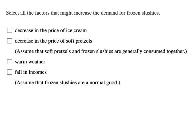 Select all the factors that might increase the demand for frozen slushies.
decrease in the price of ice cream
decrease in the price of soft pretzels
(Assume that soft pretzels and frozen slushies are generally consumed together.)
warm weather
fall in incomes
(Assume that frozen slushies are a normal good.)
