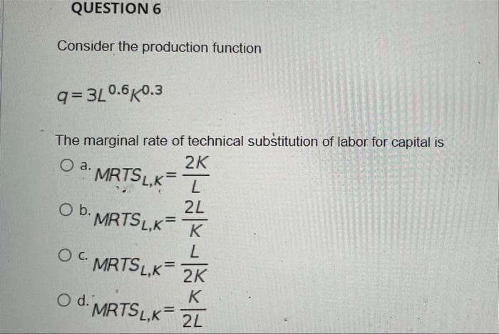 QUESTION 6
Consider the production function
q= 3L0.6K0.3
The marginal rate of technical substitution of labor for capital is
2K
MRTSL,K=
a.
2L
O b. MRTSL,K
Ob.
K
L
OC MRTSL.K=
2K
K
O d. MRTS L,K
2L
