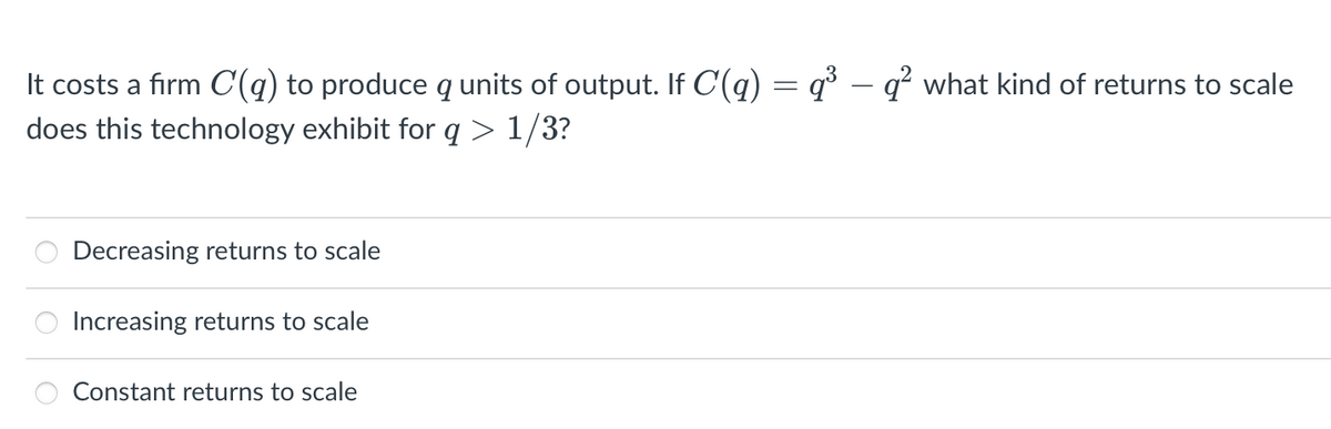 It costs a firm C(a) to produce q units of output. If C(q) = q³ – q² what kind of returns to scale
does this technology exhibit for q>1/3?
Decreasing returns to scale
Increasing returns to scale
Constant returns to scale
