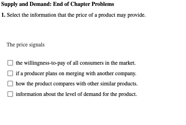 Supply and Demand: End of Chapter Problems
1. Select the information that the price of a product may provide.
The price signals
the willingness-to-pay of all consumers in the market.
if a producer plans on merging with another company.
how the product compares with other similar products.
information about the level of demand for the product.
