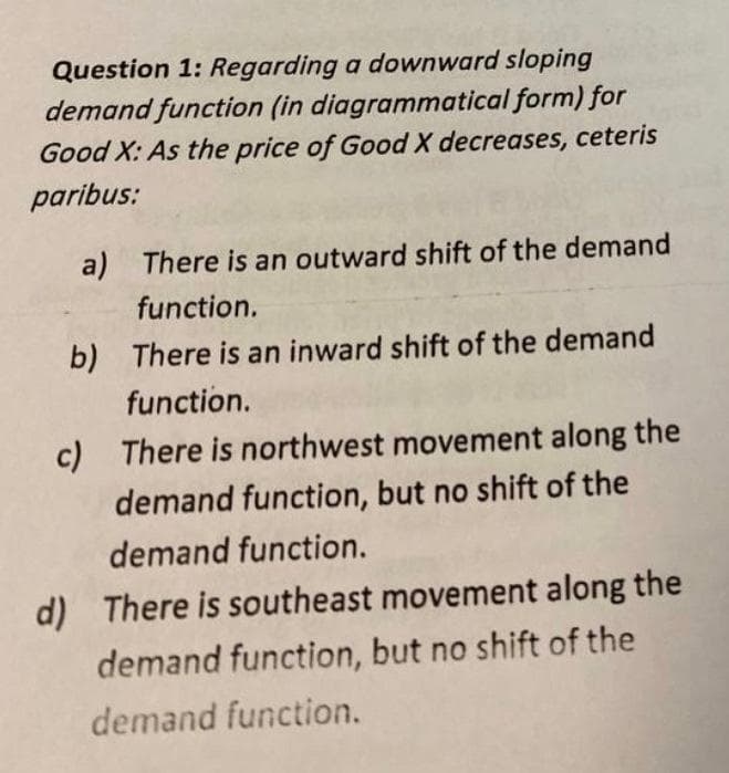 Question 1: Regarding a downward sloping
demand function (in diagrammatical form) for
Good X: As the price of Good X decreases, ceteris
paribus:
a) There is an outward shift of the demand
function.
b) There is an inward shift of the demand
function.
c) There is northwest movement along the
demand function, but no shift of the
demand function.
d) There is southeast movement along the
demand function, but no shift of the
demand function.
