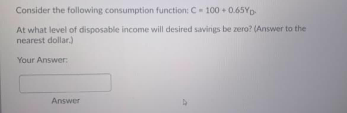 Consider the following consumption function: C 100 + 0.65YD.
At what level of disposable income will desired savings be zero? (Answer to the
nearest dollar.)
Your Answer:
Answer
