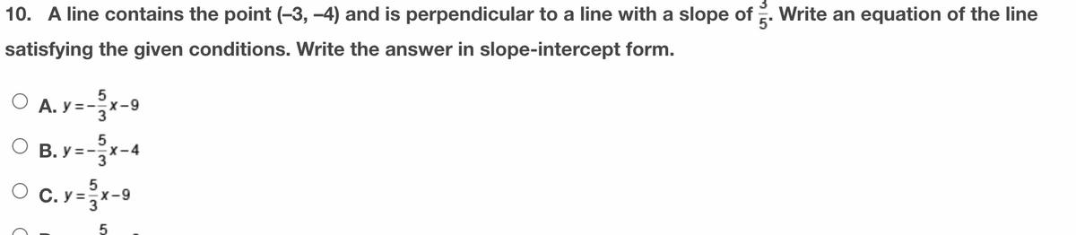 10. A line contains the point (-3, -4) and is perpendicular to a line with a slope of . Write an equation of the line
satisfying the given conditions. Write the answer in slope-intercept form.
O A. y =-x-9
3
5
O B. y =-x-4
5
O c. y = 3X-9
5
