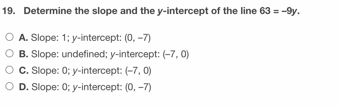 19. Determine the slope and the y-intercept of the line 63 = -9y.
%3D
O A. Slope: 1; y-intercept: (0, –7)
B. Slope: undefined; y-intercept: (-7, 0)
C. Slope: 0; y-intercept: (-7, 0)
D. Slope: 0; y-intercept: (0, –7)

