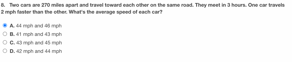 8. Two cars are 270 miles apart and travel toward each other on the same road. They meet in 3 hours. One car travels
2 mph faster than the other. What's the average speed of each car?
A. 44 mph and 46 mph
O B. 41 mph and 43 mph
C. 43 mph and 45 mph
O D. 42 mph and 44 mph
