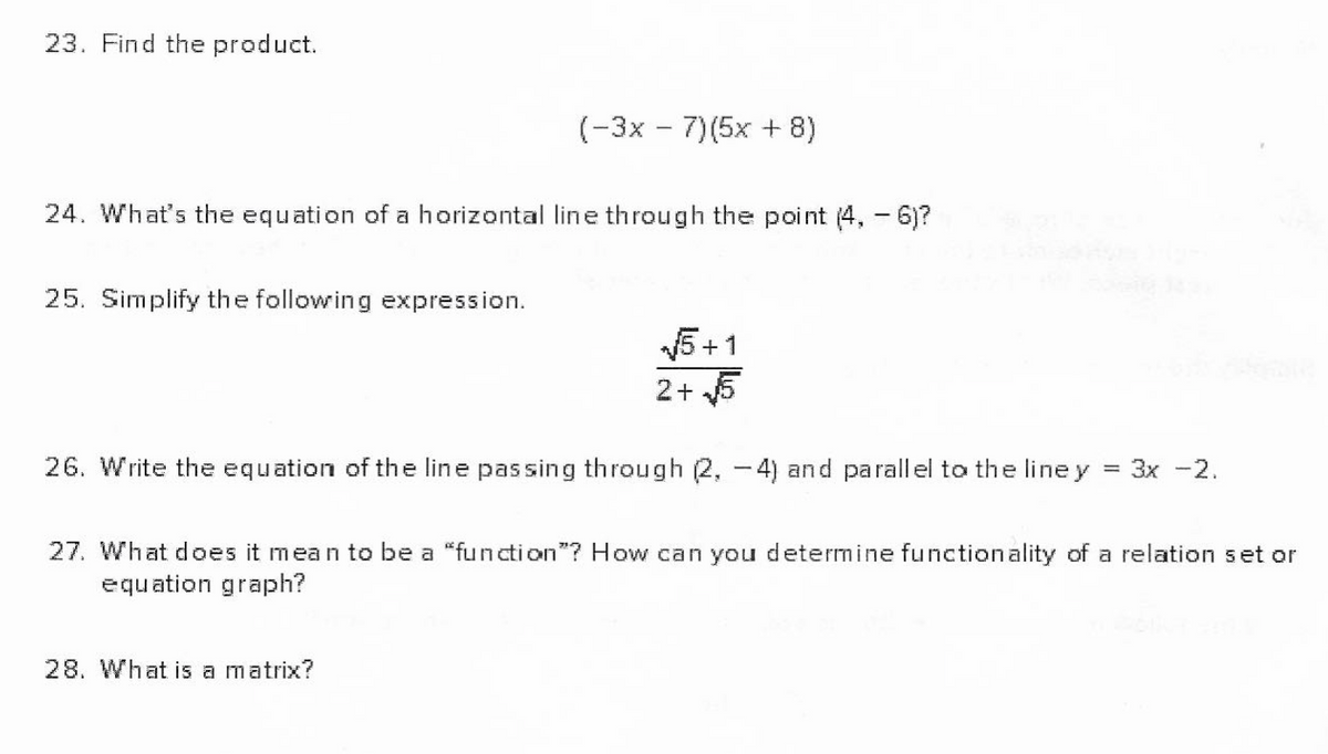 23. Find the product.
(-3x – 7)(5x + 8)
24. What's the equation of a horizontal line through the point (4, -6)?
25. Simplify the following expression.
5 +1
2+ 5
26. Write the equation of the line passing through (2, -4) and parallel to the line y
Зх -2.
27. What does it mean to be a "function"? How can you determine functionality of a relation set or
equation graph?
28. What is a matrix?
